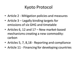 Kyoto Protocol
• Article 2 - Mitigation policies and measures
• Article 3 – Legally binding targets for
emissions of six GHG and timetable
• Articles 6, 12 and 17 – New market-based
mechanisms creating a new commodity:
carbon
• Articles 5, 7, 8,18 - Reporting and compliance
• Article 11 - Financing for developing countries
 