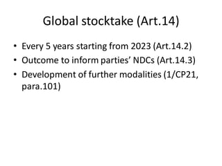 Global stocktake (Art.14)
• Every 5 years starting from 2023 (Art.14.2)
• Outcome to inform parties’ NDCs (Art.14.3)
• Development of further modalities (1/CP21,
para.101)
 