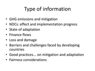 Type of information
• GHG emissions and mitigation
• NDCs: effect and implementation progress
• State of adaptation
• Finance flows
• Loss and damage
• Barriers and challenges faced by developing
countries
• Good practices... on mitigation and adaptation
• Fairness considerations
 