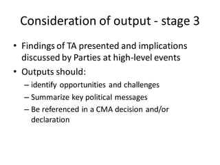 Consideration of output - stage 3
• Findings of TA presented and implications
discussed by Parties at high-level events
• Outputs should:
– identify opportunities and challenges
– Summarize key political messages
– Be referenced in a CMA decision and/or
declaration
 
