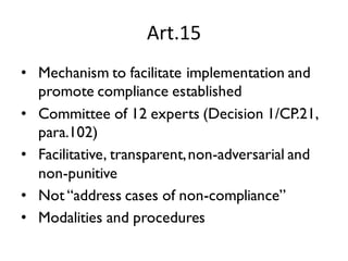 Art.15
• Mechanism to facilitate implementation and
promote compliance established
• Committee of 12 experts (Decision 1/CP.21,
para.102)
• Facilitative, transparent,non-adversarial and
non-punitive
• Not “address cases of non-compliance”
• Modalities and procedures
 
