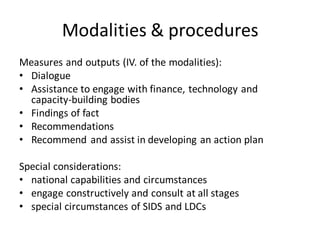 Modalities & procedures
Measures and outputs (IV. of the modalities):
• Dialogue
• Assistance to engage with finance, technology and
capacity-building bodies
• Findings of fact
• Recommendations
• Recommend and assist in developing an action plan
Special considerations:
• national capabilities and circumstances
• engage constructively and consult at all stages
• special circumstances of SIDS and LDCs
 