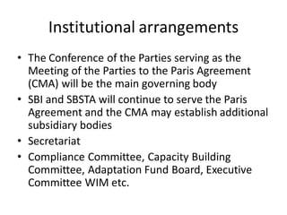 Institutional arrangements
• The Conference of the Parties serving as the
Meeting of the Parties to the Paris Agreement
(CMA) will be the main governing body
• SBI and SBSTA will continue to serve the Paris
Agreement and the CMA may establish additional
subsidiary bodies
• Secretariat
• Compliance Committee, Capacity Building
Committee, Adaptation Fund Board, Executive
Committee WIM etc.
 