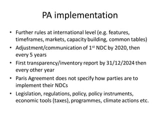 PA implementation
• Further rules at international level (e.g. features,
timeframes, markets, capacitybuilding, common tables)
• Adjustment/communication of 1st NDC by 2020,then
every 5 years
• First transparency/inventory report by 31/12/2024then
every other year
• Paris Agreement does not specify how parties are to
implement their NDCs
• Legislation, regulations, policy, policy instruments,
economic tools (taxes),programmes, climate actions etc.
 