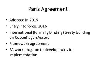 Paris Agreement
• Adopted in 2015
• Entry into force: 2016
• International (formally binding) treaty building
on CopenhagenAccord
• Framework agreement
• PA work program to develop rules for
implementation
 