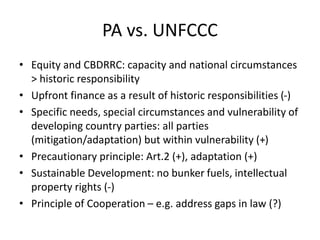 PA vs. UNFCCC
• Equity and CBDRRC: capacity and national circumstances
> historic responsibility
• Upfront finance as a result of historic responsibilities (-)
• Specific needs, special circumstances and vulnerability of
developing country parties: all parties
(mitigation/adaptation) but within vulnerability (+)
• Precautionary principle: Art.2 (+), adaptation (+)
• Sustainable Development: no bunker fuels, intellectual
property rights (-)
• Principle of Cooperation – e.g. address gaps in law (?)
 