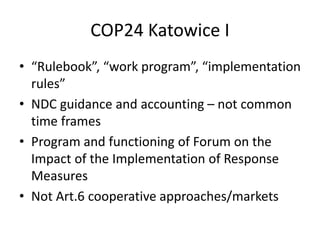 COP24 Katowice I
• “Rulebook”, “work program”, “implementation
rules”
• NDC guidance and accounting – not common
time frames
• Program and functioning of Forum on the
Impact of the Implementation of Response
Measures
• Not Art.6 cooperative approaches/markets
 