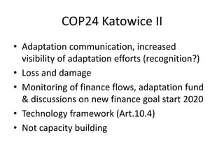 COP24 Katowice II
• Adaptation communication, increased
visibility of adaptation efforts (recognition?)
• Loss and damage
• Monitoring of finance flows, adaptation fund
& discussions on new finance goal start 2020
• Technology framework (Art.10.4)
• Not capacity building
 
