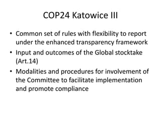COP24 Katowice III
• Common set of rules with flexibility to report
under the enhanced transparency framework
• Input and outcomes of the Global stocktake
(Art.14)
• Modalities and procedures for involvement of
the Committee to facilitate implementation
and promote compliance
 