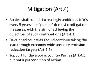 Mitigation (Art.4)
• Parties shall submit increasingly ambitious NDCs
every 5 years and “pursue” domestic mitigation
measures, with the aim of achieving the
objectives of such contributions (Art.4.2).
• Developed countries should continue taking the
lead through economy-wide absolute emission
reduction targets (Art.4.4)
• Support for developing country Parties (Art.4.5)
but not a precondition of action
 