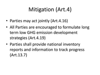Mitigation (Art.4)
• Parties may act jointly (Art.4.16)
• All Parties are encouraged to formulate long
term low GHG emission development
strategies (Art.4.19)
• Parties shall provide national inventory
reports and information to track progress
(Art.13.7)
 