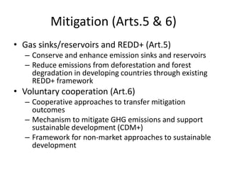 Mitigation (Arts.5 & 6)
• Gas sinks/reservoirs and REDD+ (Art.5)
– Conserve and enhance emission sinks and reservoirs
– Reduce emissions from deforestation and forest
degradation in developing countries through existing
REDD+ framework
• Voluntary cooperation (Art.6)
– Cooperative approaches to transfer mitigation
outcomes
– Mechanism to mitigate GHG emissions and support
sustainable development (CDM+)
– Framework for non-market approaches to sustainable
development
 