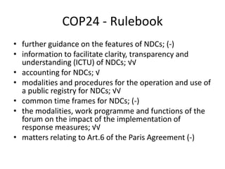 COP24 - Rulebook
• further guidance on the features of NDCs; (-)
• information to facilitate clarity, transparency and
understanding (ICTU) of NDCs; √√
• accounting for NDCs; √
• modalities and procedures for the operation and use of
a public registry for NDCs; √√
• common time frames for NDCs; (-)
• the modalities, work programme and functions of the
forum on the impact of the implementation of
response measures; √√
• matters relating to Art.6 of the Paris Agreement (-)
 