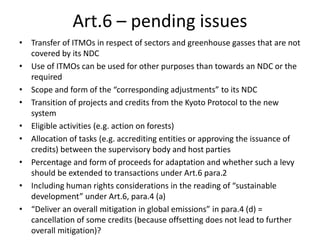 Art.6 – pending issues
• Transfer of ITMOs in respect of sectors and greenhouse gasses that are not
covered by its NDC
• Use of ITMOs can be used for other purposes than towards an NDC or the
required
• Scope and form of the “corresponding adjustments” to its NDC
• Transition of projects and credits from the Kyoto Protocol to the new
system
• Eligible activities (e.g. action on forests)
• Allocation of tasks (e.g. accrediting entities or approving the issuance of
credits) between the supervisory body and host parties
• Percentage and form of proceeds for adaptation and whether such a levy
should be extended to transactions under Art.6 para.2
• Including human rights considerations in the reading of “sustainable
development” under Art.6, para.4 (a)
• “Deliver an overall mitigation in global emissions” in para.4 (d) =
cancellation of some credits (because offsetting does not lead to further
overall mitigation)?
 