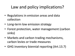 Law and policy implications?
• Regulations in emission areas and data
collection
• Long-term low emission strategy
• Forest protection, water management (carbon
sinks)
• Markets and carbon trading mechanisms,
carbon levies or trade measures
• GHG inventory biennial reporting (Art.13.7)
 