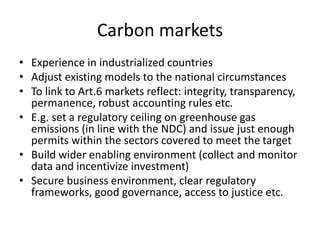 Carbon markets
• Experience in industrialized countries
• Adjust existing models to the national circumstances
• To link to Art.6 markets reflect: integrity, transparency,
permanence, robust accounting rules etc.
• E.g. set a regulatory ceiling on greenhouse gas
emissions (in line with the NDC) and issue just enough
permits within the sectors covered to meet the target
• Build wider enabling environment (collect and monitor
data and incentivize investment)
• Secure business environment, clear regulatory
frameworks, good governance, access to justice etc.
 
