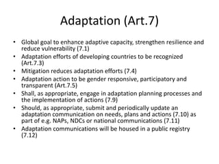 Adaptation (Art.7)
• Global goal to enhance adaptive capacity, strengthen resilience and
reduce vulnerability (7.1)
• Adaptation efforts of developing countries to be recognized
(Art.7.3)
• Mitigation reduces adaptation efforts (7.4)
• Adaptation action to be gender responsive, participatory and
transparent (Art.7.5)
• Shall, as appropriate, engage in adaptation planning processes and
the implementation of actions (7.9)
• Should, as appropriate, submit and periodically update an
adaptation communication on needs, plans and actions (7.10) as
part of e.g. NAPs, NDCs or national communications (7.11)
• Adaptation communications will be housed in a public registry
(7.12)
 