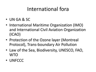 International fora
• UN GA & SC
• International Maritime Organization (IMO)
and International Civil Aviation Organization
(ICAO)
• Protection of the Ozone layer (Montreal
Protocol), Trans-boundary Air Pollution
• Law of the Sea, Biodiversity, UNESCO, FAO,
WTO
• UNFCCC
 