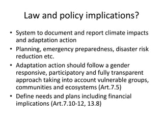 Law and policy implications?
• System to document and report climate impacts
and adaptation action
• Planning, emergency preparedness, disaster risk
reduction etc.
• Adaptation action should follow a gender
responsive, participatory and fully transparent
approach taking into account vulnerable groups,
communities and ecosystems (Art.7.5)
• Define needs and plans including financial
implications (Art.7.10-12, 13.8)
 