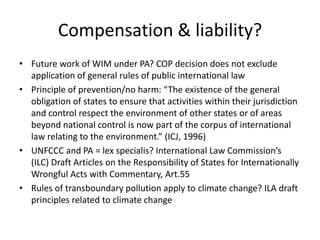 Compensation & liability?
• Future work of WIM under PA? COP decision does not exclude
application of general rules of public international law
• Principle of prevention/no harm: “The existence of the general
obligation of states to ensure that activities within their jurisdiction
and control respect the environment of other states or of areas
beyond national control is now part of the corpus of international
law relating to the environment.” (ICJ, 1996)
• UNFCCC and PA = lex specialis? International Law Commission’s
(ILC) Draft Articles on the Responsibility of States for Internationally
Wrongful Acts with Commentary, Art.55
• Rules of transboundary pollution apply to climate change? ILA draft
principles related to climate change
 