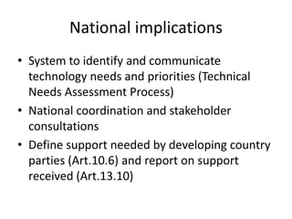 National implications
• System to identify and communicate
technology needs and priorities (Technical
Needs Assessment Process)
• National coordination and stakeholder
consultations
• Define support needed by developing country
parties (Art.10.6) and report on support
received (Art.13.10)
 