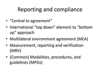 Reporting and compliance
• “Central to agreement”
• International “top down” element to “bottom
up” approach
• Multilateral environment agreement (MEA)
• Measurement, reporting and verification
(MRV)
• (Common) Modalities, procedures, and
guidelines (MPGs)
 