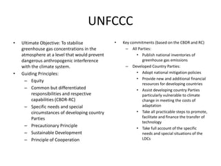 UNFCCC
• Ultimate Objective: To stabilise
greenhouse gas concentrations in the
atmosphere at a level that would prevent
dangerous anthropogenic interference
with the climate system.
• Guiding Principles:
– Equity
– Common but differentiated
responsibilities and respective
capabilities (CBDR-RC)
– Specific needs and special
circumstances of developing country
Parties
– Precautionary Principle
– Sustainable Development
– Principle of Cooperation
• Key commitments (based on the CBDR and RC)
– All Parties:
• Publish national inventories of
greenhouse gas emissions
– Developed Country Parties:
• Adopt national mitigation policies
• Provide new and additional financial
resources for developing countries
• Assist developing country Parties
particularly vulnerable to climate
change in meeting the costs of
adaptation
• Take all practicable steps to promote,
facilitate and finance the transfer of
technology
• Take full account of the specific
needs and special situations of the
LDCs
 