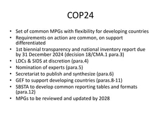 COP24
• Set of common MPGs with flexibility for developing countries
• Requirements on action are common, on support
differentiated
• 1st biennial transparency and national inventory report due
by 31 December 2024 (decision 18/CMA.1 para.3)
• LDCs & SIDS at discretion (para.4)
• Nomination of experts (para.5)
• Secretariat to publish and synthesize (para.6)
• GEF to support developing countries (paras.8-11)
• SBSTA to develop common reporting tables and formats
(para.12)
• MPGs to be reviewed and updated by 2028
 