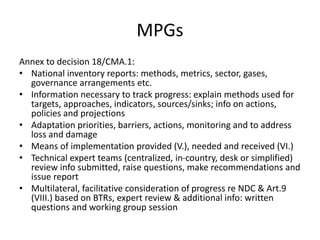 MPGs
Annex to decision 18/CMA.1:
• National inventory reports: methods, metrics, sector, gases,
governance arrangements etc.
• Information necessary to track progress: explain methods used for
targets, approaches, indicators, sources/sinks; info on actions,
policies and projections
• Adaptation priorities, barriers, actions, monitoring and to address
loss and damage
• Means of implementation provided (V.), needed and received (VI.)
• Technical expert teams (centralized, in-country, desk or simplified)
review info submitted, raise questions, make recommendations and
issue report
• Multilateral, facilitative consideration of progress re NDC & Art.9
(VIII.) based on BTRs, expert review & additional info: written
questions and working group session
 