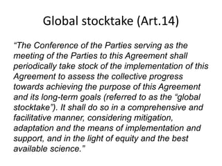 Global stocktake (Art.14)
“The Conference of the Parties serving as the
meeting of the Parties to this Agreement shall
periodically take stock of the implementation of this
Agreement to assess the collective progress
towards achieving the purpose of this Agreement
and its long-term goals (referred to as the “global
stocktake”). It shall do so in a comprehensive and
facilitative manner, considering mitigation,
adaptation and the means of implementation and
support, and in the light of equity and the best
available science.”
 