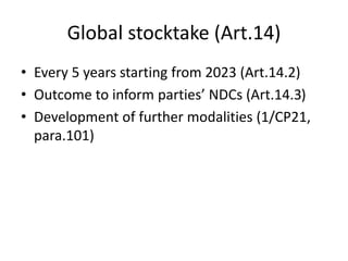Global stocktake (Art.14)
• Every 5 years starting from 2023 (Art.14.2)
• Outcome to inform parties’ NDCs (Art.14.3)
• Development of further modalities (1/CP21,
para.101)
 