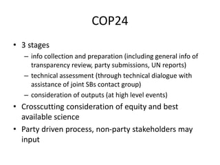 COP24
• 3 stages
– info collection and preparation (including general info of
transparency review, party submissions, UN reports)
– technical assessment (through technical dialogue with
assistance of joint SBs contact group)
– consideration of outputs (at high level events)
• Crosscutting consideration of equity and best
available science
• Party driven process, non-party stakeholders may
input
 