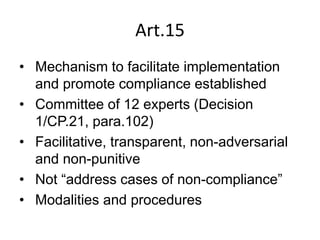 Art.15
• Mechanism to facilitate implementation
and promote compliance established
• Committee of 12 experts (Decision
1/CP.21, para.102)
• Facilitative, transparent, non-adversarial
and non-punitive
• Not “address cases of non-compliance”
• Modalities and procedures
 