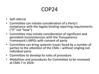 COP24
• Self referral
• Committee can initiate consideration of a Party's
compliance with the legally binding reporting requirements
(“if” not “how”)
• Committee may initiate consideration of significant and
persistent inconsistencies with the Transparency
Framework's MPGs with consent of party
• Committee can bring systemic issues faced by a number of
parties to the attention of the CMA – without singling out
individual party
• Committee to develop its rules of procedure
• Modalities and procedures for Committee to be reviewed
at CMA 7 in 2024
 