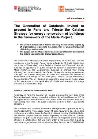 Press release

The Generalitat of Catalonia, invited to
present in Paris and Trieste the Catalan
Strategy for energy renovation of buildings
in the framework of the Marie Project.
• The Govern announced in France and Italy the document, signed by
61 organisations, to promote the Action Plan for Energy Renovation
of Buildings in Catalonia.
• The purpose of the Plan is to increase energy efficiency and to meet
the criteria established by the European Union.
The Secretary of Housing and Urban Improvement, Mr Carles Sala, and the
coordinator of the European Project Marie a Catalonia, Mr Xavier Martin, took
part today in Trieste (Italy) in the Technical Seminar on "Energy efficiency in
buildings: an opportunity for public and private agents" to present the project
Marie (Rethinking the Mediterranean buildings to improve their energy
efficiency) and its realisation in the Catalan Strategy for energy renovation of
buildings. The Catalan delegation will meet this afternoon the Minister of
Environment and Energy of the FVG (Friuli Venezia Giulia) Autonomous
Region, Ms Sara Vito, an initiative that is part of the government's foreign affairs
to find consensus on the application of criteria and strategies for energy
efficiency in residential buildings.
Lauds to the Catalan Government’s work.
Yesterday, in Paris, the Secretary of Housing presented the main lines of the
Catalan Strategy for energy renewal of buildings, signed past November 19th by
61 organisations and institutions of the Catalan public and private sector, thus
representing more than 100 public institutions and more than 4.000 private
companies.
The event was held under the Rencontres Effinergie frame, a partnership led by
the President of the Rhône-Alpes Region, Mr Jean- Queyranne Jak, who led the
conference, and which closed the French Minister of Housing, Ms Cécile Duflot.
The Minister congratulated and praised especially the work done in Catalonia
between the public and private sectors for the development of the Catalan
Strategy, a collaboration that was born under a first agreement signed by
twenty-five organisations and institutions last May, 2013 at the CONSTRUMAT

Oficina de Comunicació i Premsa
Departament de Territori i Sostenibilitat
premsa.tes@gencat.cat
93 495 82 34

Pàg. 1 de 2

 
