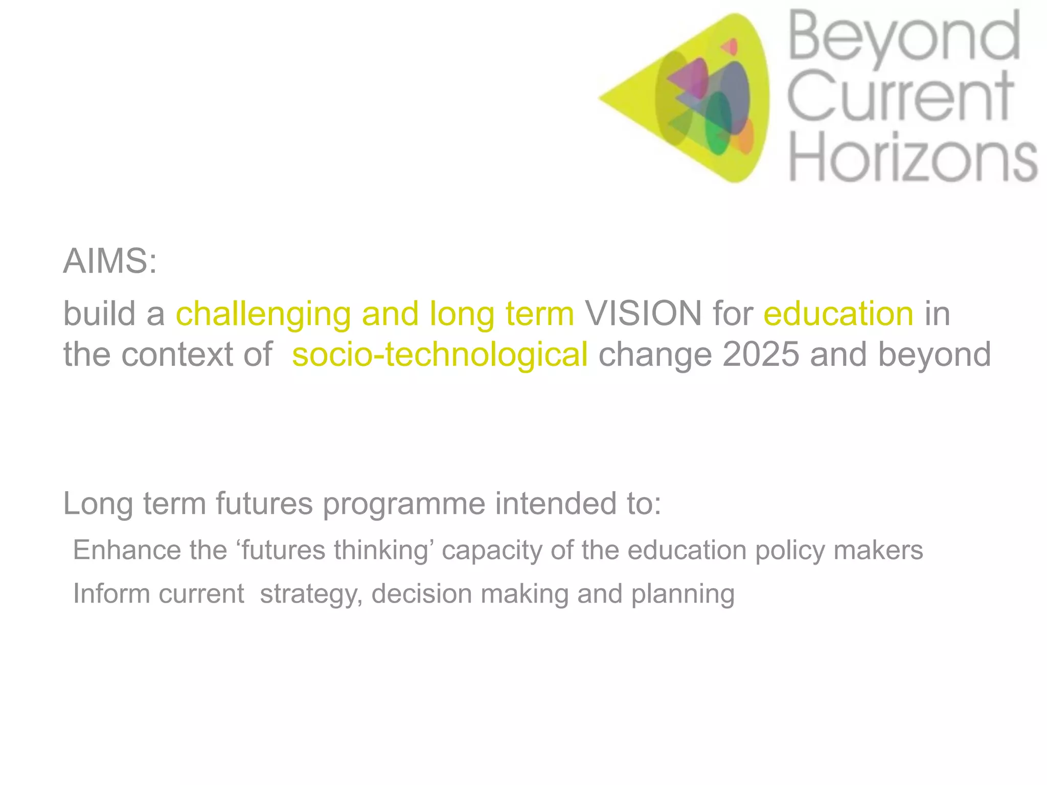 AIMS:
build a challenging and long term VISION for education in
the context of socio-technological change 2025 and beyond



Long term futures programme intended to:
•Enhance the ‘futures thinking’ capacity of the education policy makers
•Inform current strategy, decision making and planning
 