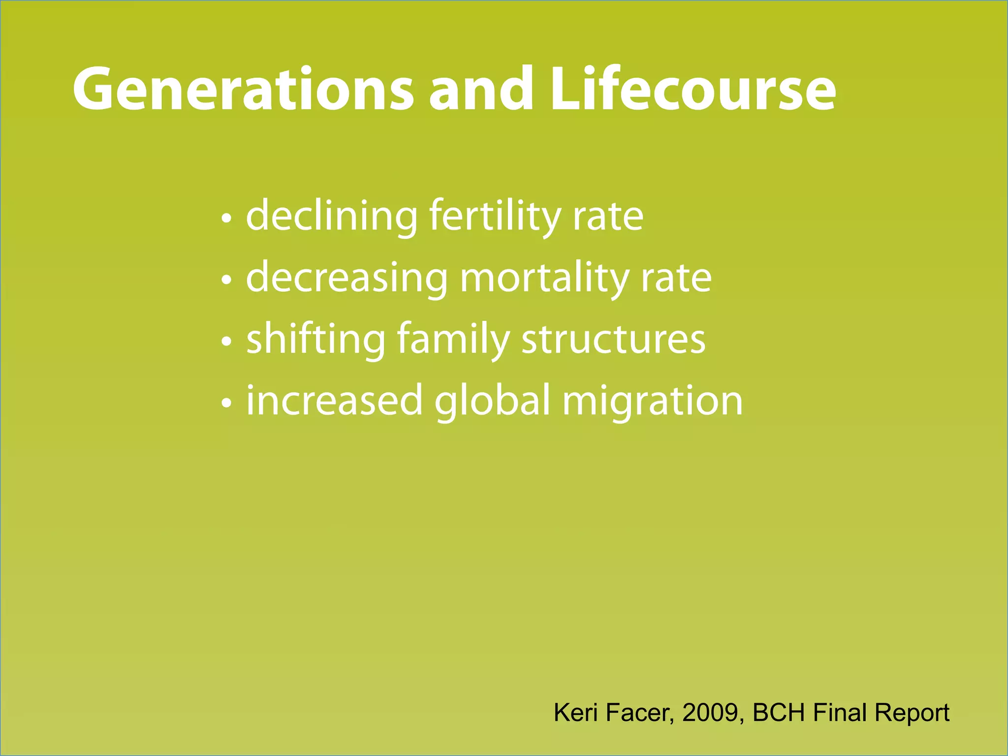 Generations and Lifecourse
Trend 1

     • declining fertility rate
     • decreasing mortality rate
     • shifting family structures
     • increased global migration




                      Keri Facer, 2009, BCH Final Report
 