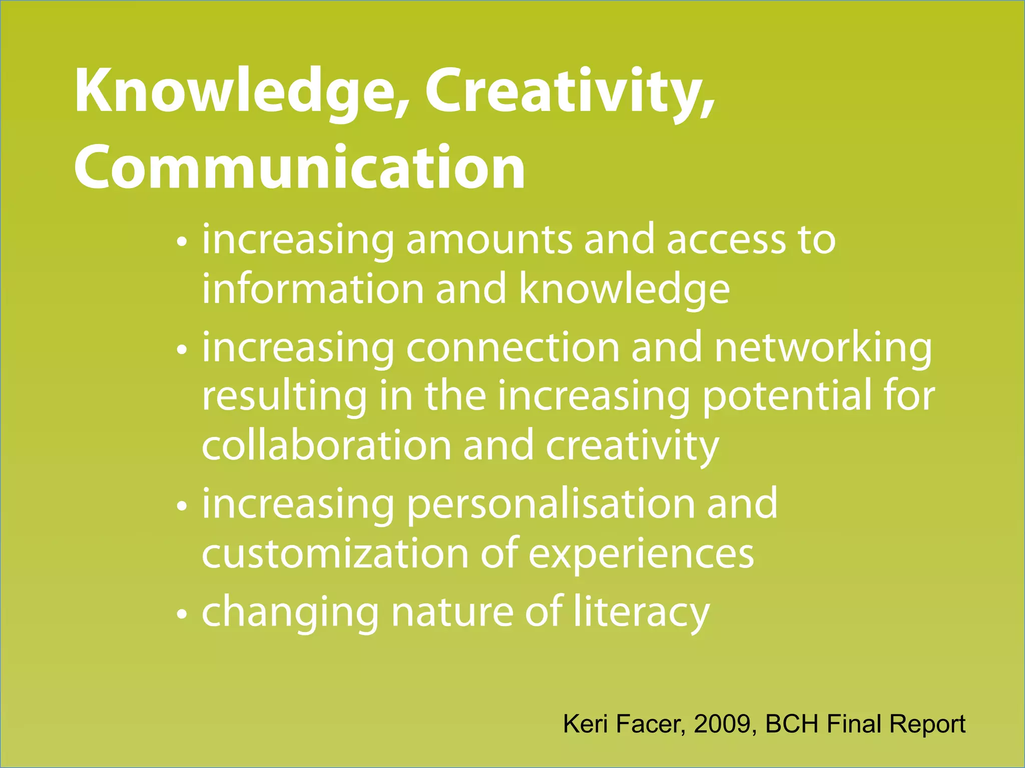 Knowledge, Creativity,
Trend 3
Communication
   • increasing amounts and access to
     information and knowledge
   • increasing connection and networking
     resulting in the increasing potential for
     collaboration and creativity
   • increasing personalisation and
     customization of experiences
   • changing nature of literacy

                        Keri Facer, 2009, BCH Final Report
 