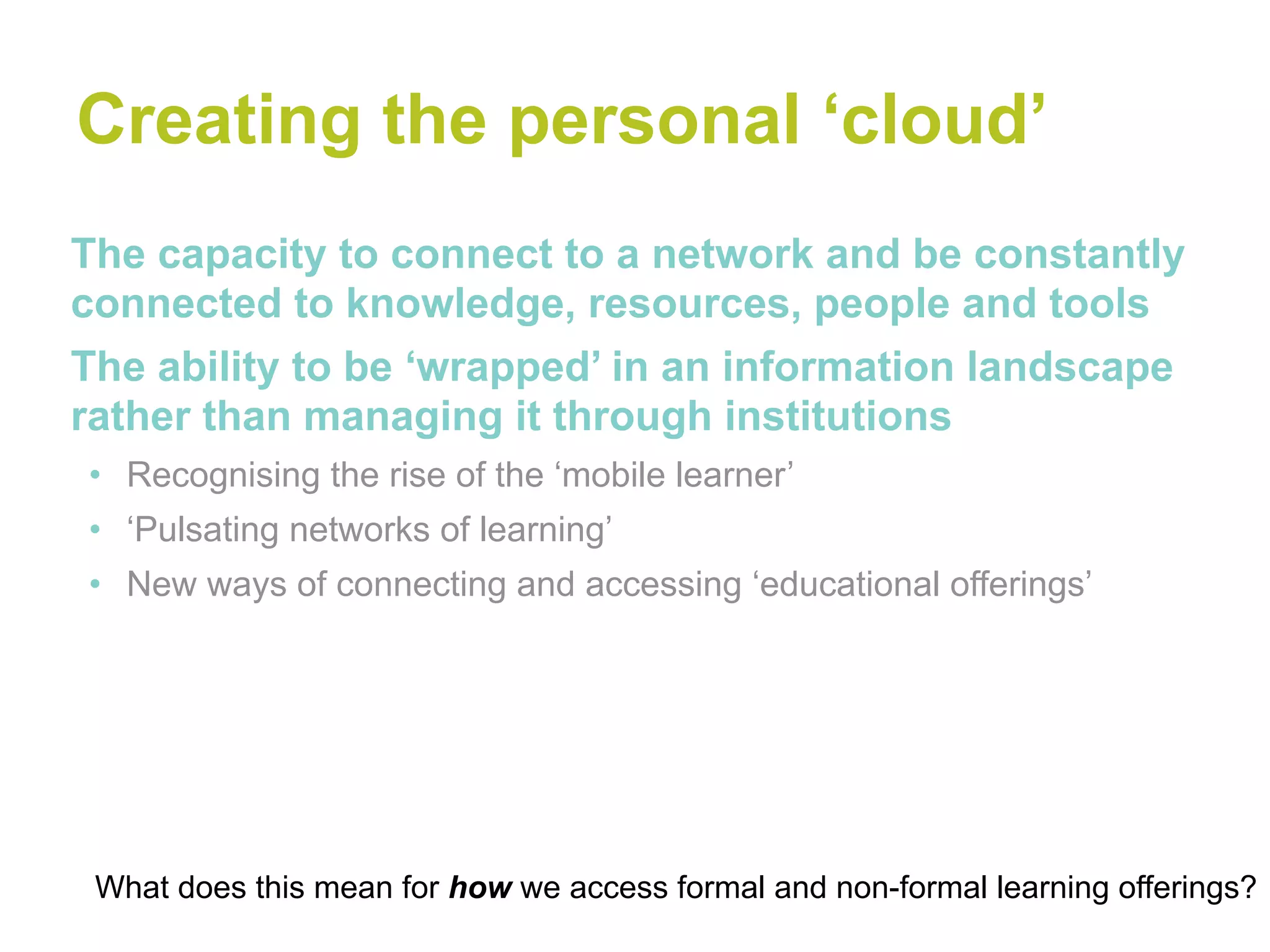 Creating the personal ‘cloud’
The capacity to connect to a network and be constantly
connected to knowledge, resources, people and tools
The ability to be ‘wrapped’ in an information landscape
rather than managing it through institutions
• Recognising the rise of the ‘mobile learner’
• ‘Pulsating networks of learning’
• New ways of connecting and accessing ‘educational offerings’




 What does this mean for how we access formal and non-formal learning offerings?
 