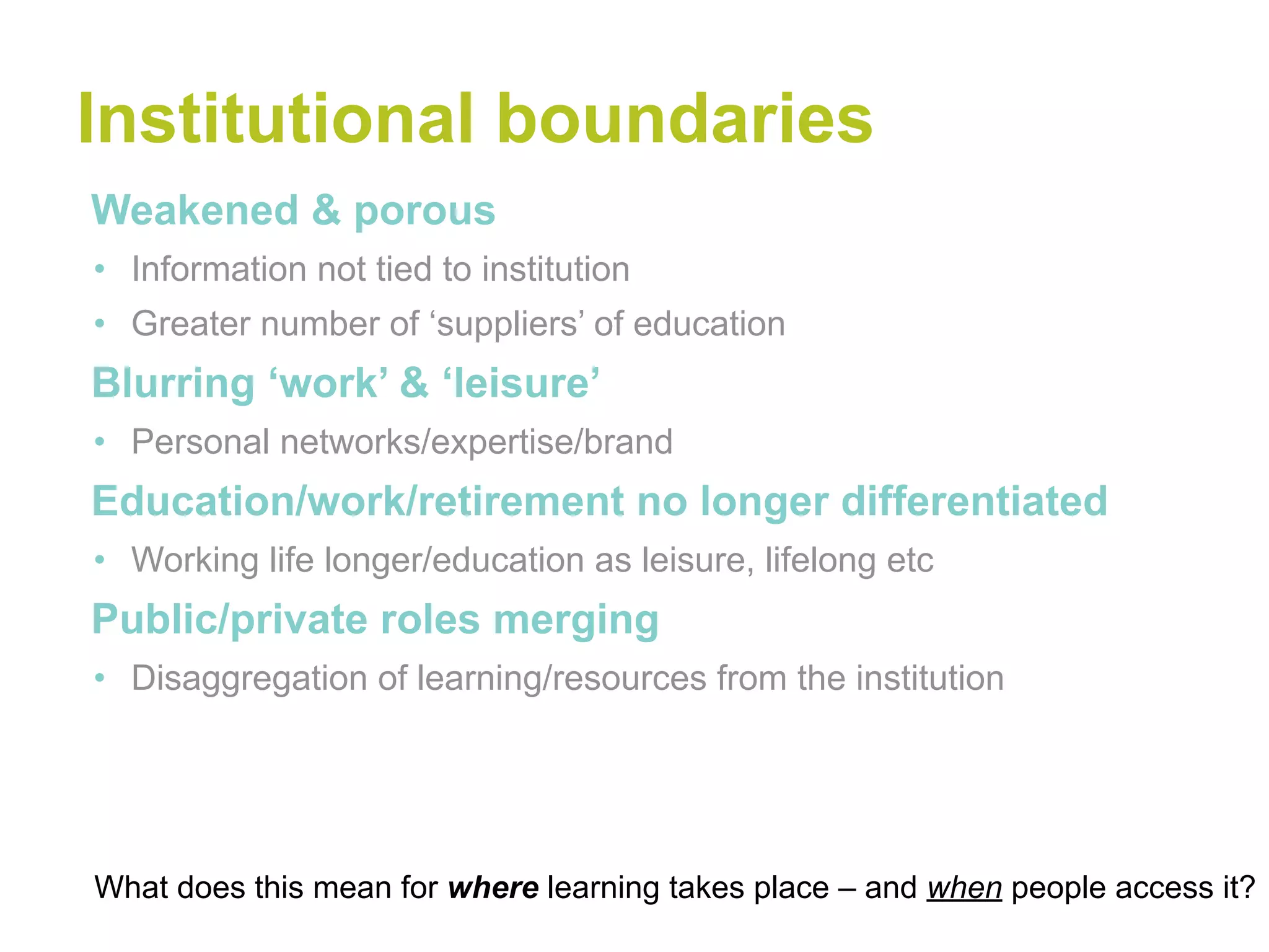 Institutional boundaries
•Weakened & porous
• Information not tied to institution
• Greater number of ‘suppliers’ of education
•Blurring ‘work’ & ‘leisure’
• Personal networks/expertise/brand
•Education/work/retirement no longer differentiated
• Working life longer/education as leisure, lifelong etc
•Public/private roles merging
• Disaggregation of learning/resources from the institution




What does this mean for where learning takes place – and when people access it?
 