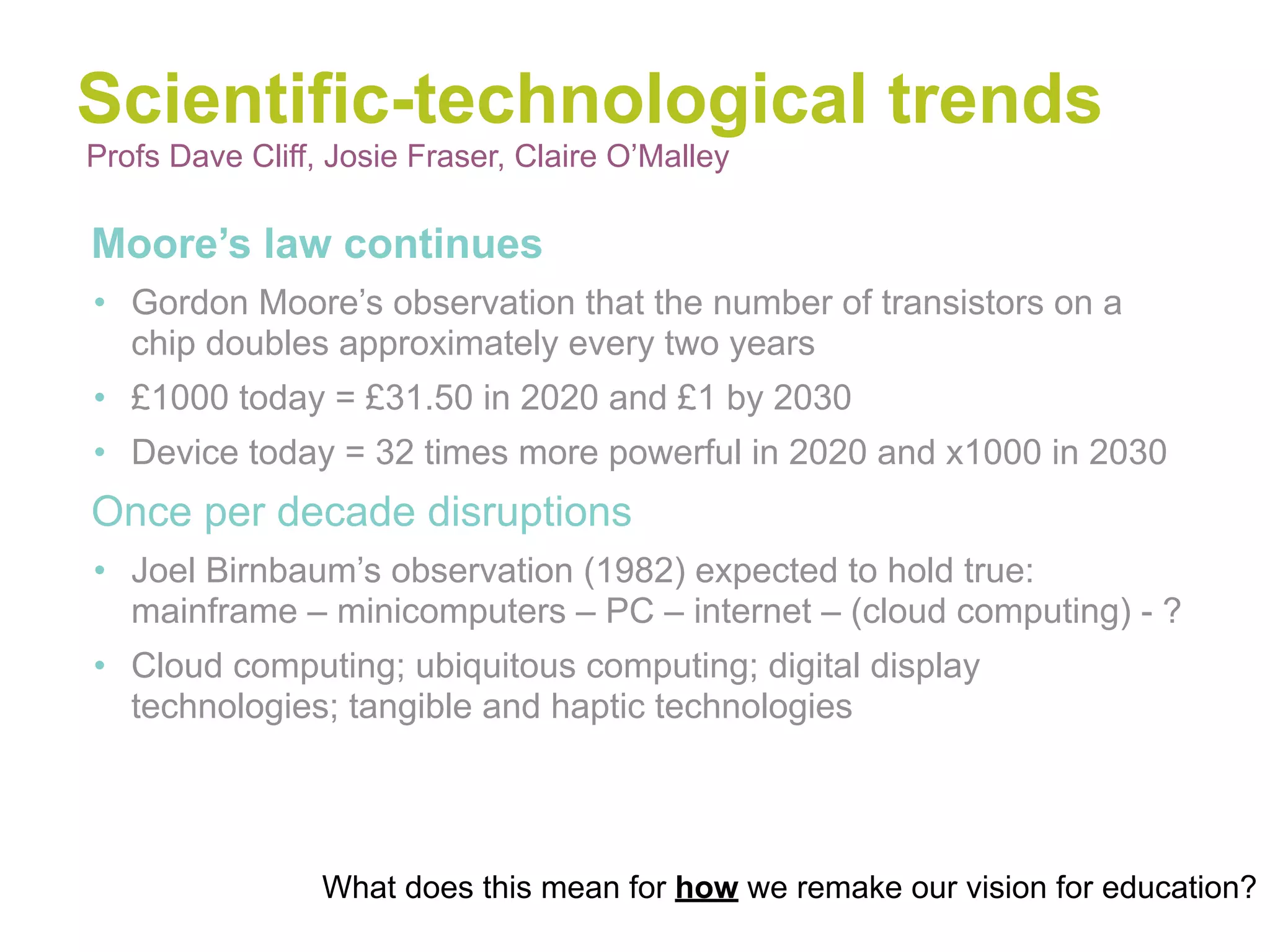 Scientific-technological trends
Profs Dave Cliff, Josie Fraser, Claire O’Malley

•Moore’s law continues
• Gordon Moore’s observation that the number of transistors on a
  chip doubles approximately every two years
• £1000 today = £31.50 in 2020 and £1 by 2030
• Device today = 32 times more powerful in 2020 and x1000 in 2030
•Once per decade disruptions
• Joel Birnbaum’s observation (1982) expected to hold true:
  mainframe – minicomputers – PC – internet – (cloud computing) - ?
• Cloud computing; ubiquitous computing; digital display
  technologies; tangible and haptic technologies




                 What does this mean for how we remake our vision for education?
 