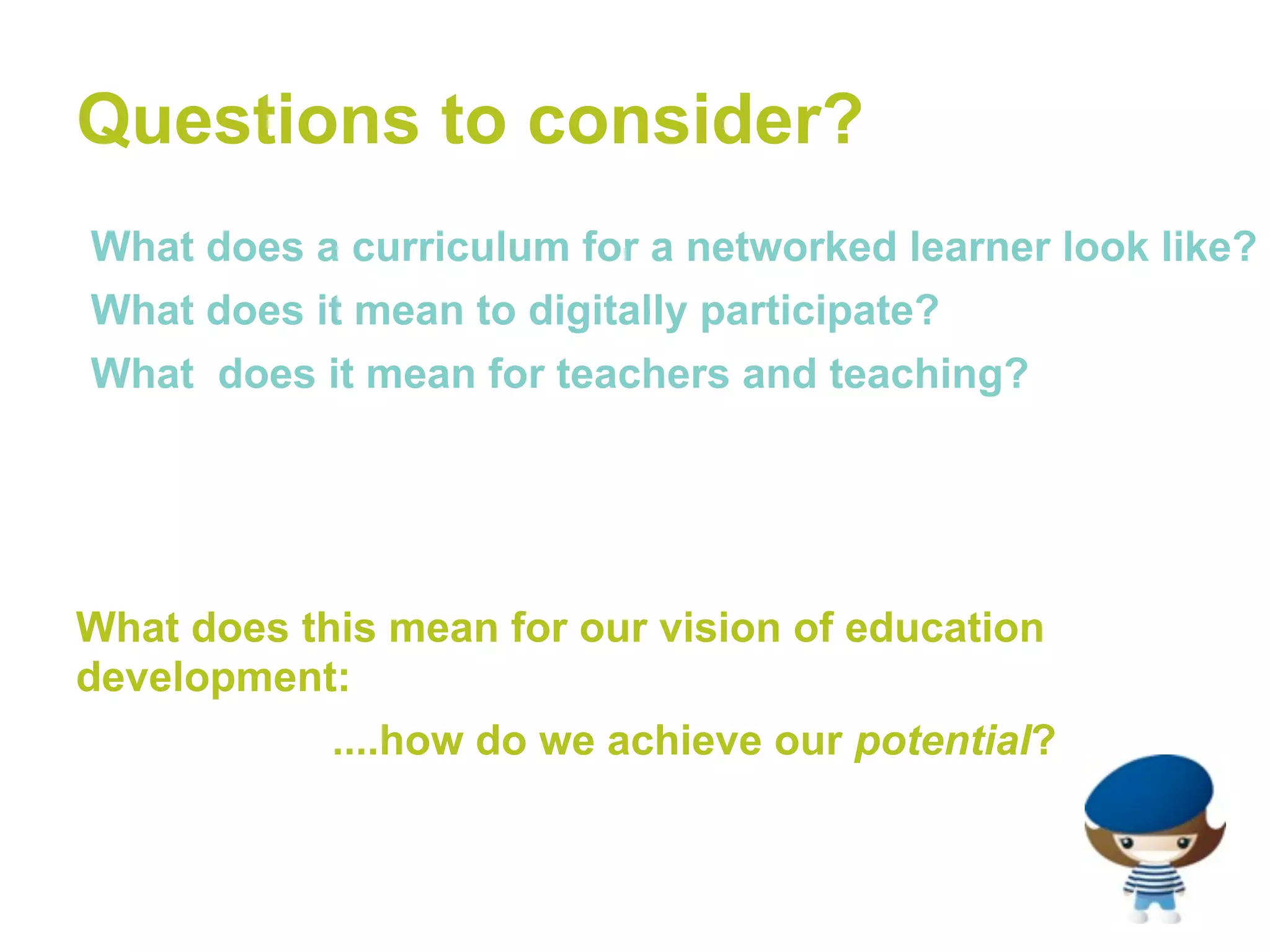 Questions to consider?
•What does a curriculum for a networked learner look like?
•What does it mean to digitally participate?
•What does it mean for teachers and teaching?




What does this mean for our vision of education
development:
            ....how do we achieve our potential?
 