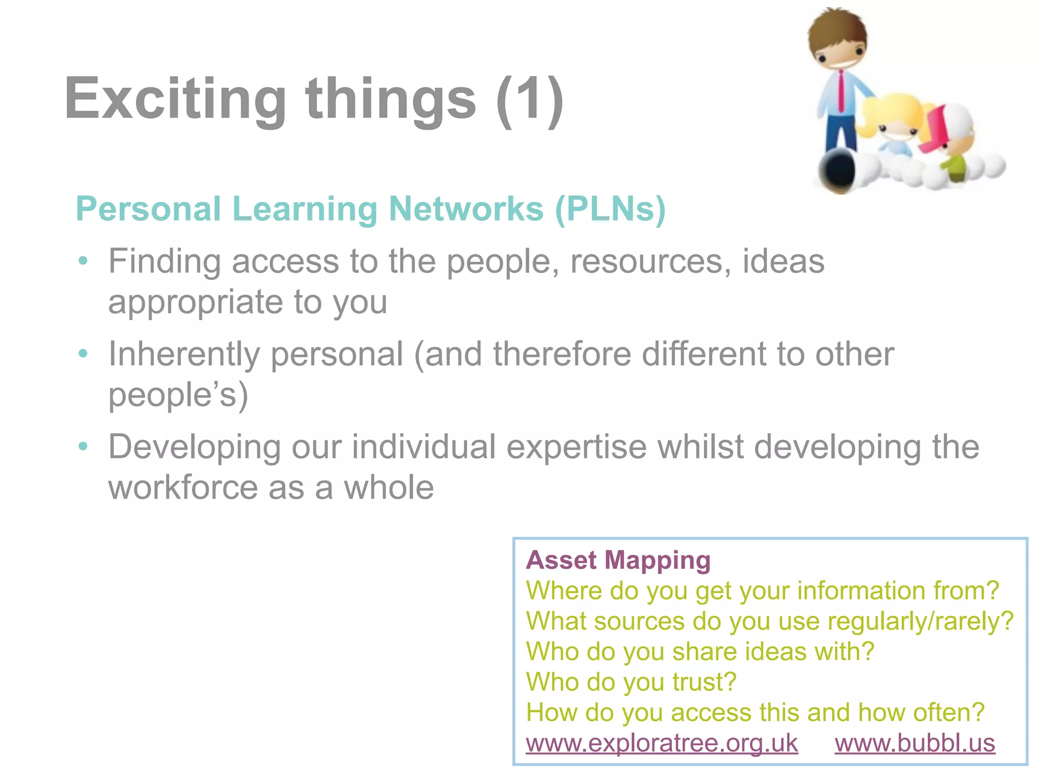 Exciting things (1)
•Personal Learning Networks (PLNs)
 • Finding access to the people, resources, ideas
   appropriate to you
 • Inherently personal (and therefore different to other
   people’s)
 • Developing our individual expertise whilst developing the
   workforce as a whole

                              Asset Mapping
                              Where do you get your information from?
                              What sources do you use regularly/rarely?
                              Who do you share ideas with?
                              Who do you trust?
                              How do you access this and how often?
                              www.exploratree.org.uk www.bubbl.us
 