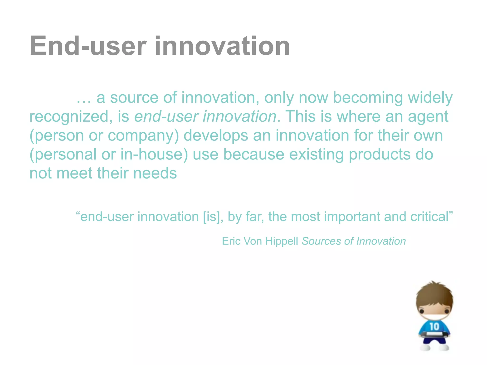 End-user innovation
      … a source of innovation, only now becoming widely
recognized, is end-user innovation. This is where an agent
(person or company) develops an innovation for their own
(personal or in-house) use because existing products do
not meet their needs

      “end-user innovation [is], by far, the most important and critical”
                               Eric Von Hippell Sources of Innovation
 