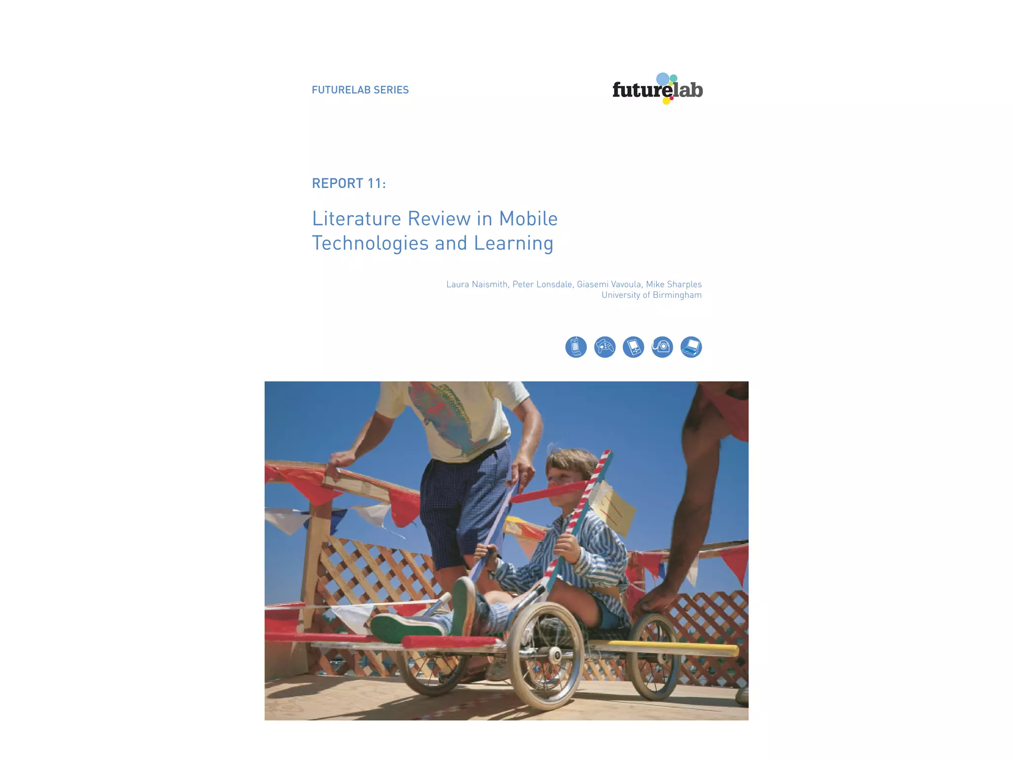 FUTURELAB SERIES




REPORT 11:

Literature Review in Mobile
Technologies and Learning
                   Laura Naismith, Peter Lonsdale, Giasemi Vavoula, Mike Sharples
                                                        University of Birmingham
 