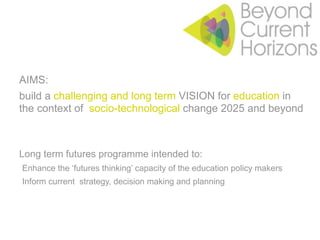 AIMS:
build a challenging and long term VISION for education in
the context of socio-technological change 2025 and beyond



Long term futures programme intended to:
•Enhance the ‘futures thinking’ capacity of the education policy makers
•Inform current strategy, decision making and planning
 