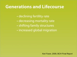 Generations and Lifecourse
Trend 1

     • declining fertility rate
     • decreasing mortality rate
     • shifting family structures
     • increased global migration




                      Keri Facer, 2009, BCH Final Report
 