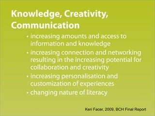 Knowledge, Creativity,
Trend 3
Communication
   • increasing amounts and access to
     information and knowledge
   • increasing connection and networking
     resulting in the increasing potential for
     collaboration and creativity
   • increasing personalisation and
     customization of experiences
   • changing nature of literacy

                        Keri Facer, 2009, BCH Final Report
 