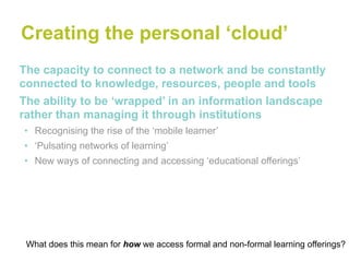 Creating the personal ‘cloud’
The capacity to connect to a network and be constantly
connected to knowledge, resources, people and tools
The ability to be ‘wrapped’ in an information landscape
rather than managing it through institutions
• Recognising the rise of the ‘mobile learner’
• ‘Pulsating networks of learning’
• New ways of connecting and accessing ‘educational offerings’




 What does this mean for how we access formal and non-formal learning offerings?
 