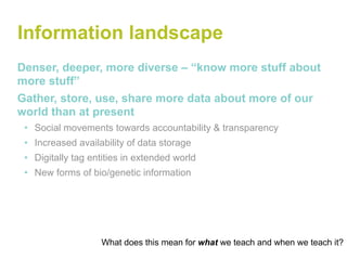 Information landscape
Denser, deeper, more diverse – “know more stuff about
more stuff”
Gather, store, use, share more data about more of our
world than at present
 • Social movements towards accountability & transparency
 • Increased availability of data storage
 • Digitally tag entities in extended world
 • New forms of bio/genetic information




                   What does this mean for what we teach and when we teach it?
 
